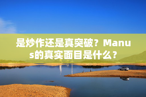 是炒作还是真突破？Manus的真实面目是什么？