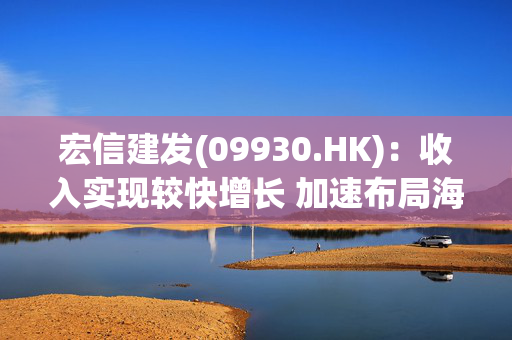 宏信建发(09930.HK)：收入实现较快增长 加速布局海外提升资产运营效率