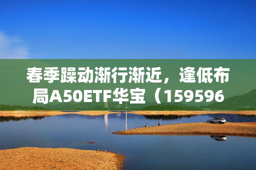 春季躁动渐行渐近，逢低布局A50ETF华宝（159596）或有助于把握结构性机会