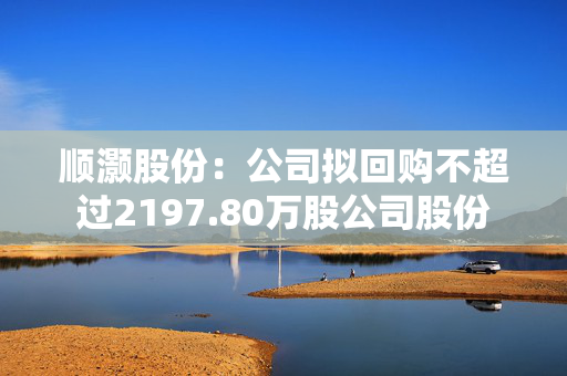 顺灏股份：公司拟回购不超过2197.80万股公司股份