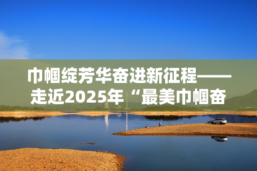 巾帼绽芳华奋进新征程——走近2025年“最美巾帼奋斗者”