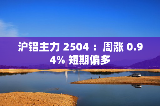 沪铝主力 2504 ：周涨 0.94% 短期偏多