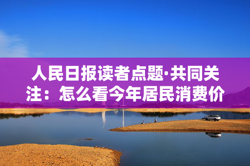 人民日报读者点题·共同关注：怎么看今年居民消费价格涨幅2%左右