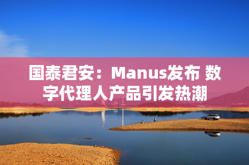 国泰君安：Manus发布 数字代理人产品引发热潮