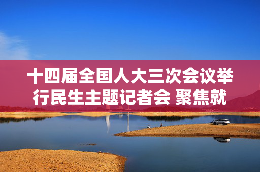 十四届全国人大三次会议举行民生主题记者会 聚焦就业住房养老医疗 书写“民生为大”新答卷