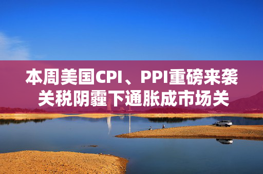 本周美国CPI、PPI重磅来袭 关税阴霾下通胀成市场关注焦点