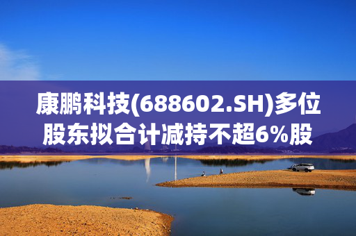 康鹏科技(688602.SH)多位股东拟合计减持不超6%股份