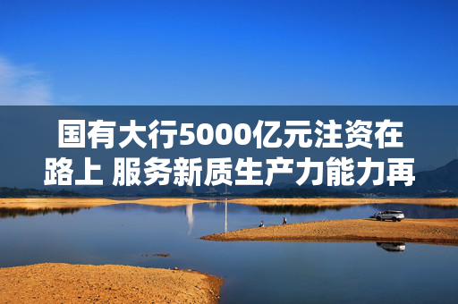 国有大行5000亿元注资在路上 服务新质生产力能力再增强