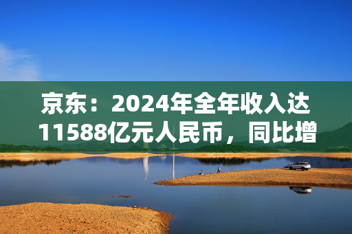 京东：2024年全年收入达11588亿元人民币，同比增长6.8%