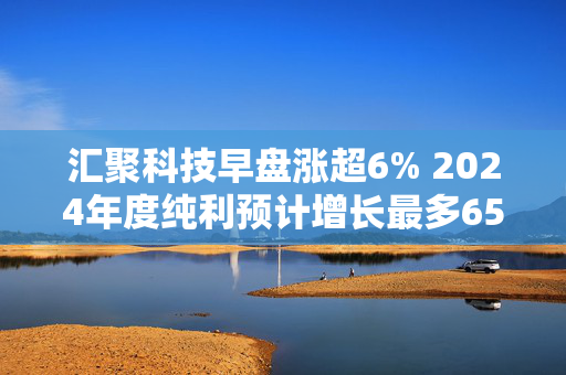 汇聚科技早盘涨超6% 2024年度纯利预计增长最多65%