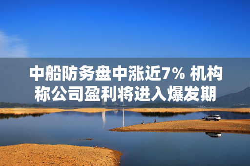 中船防务盘中涨近7% 机构称公司盈利将进入爆发期