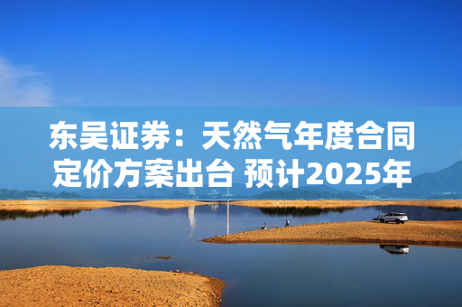 东吴证券：天然气年度合同定价方案出台 预计2025年城燃采购成本下行