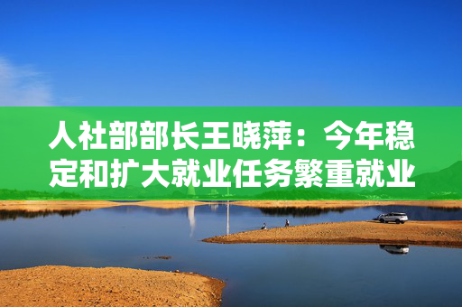 人社部部长王晓萍：今年稳定和扩大就业任务繁重就业形势总体稳定并呈现向好态势