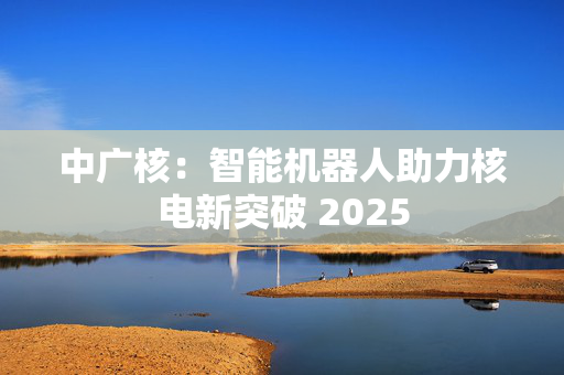 中广核：智能机器人助力核电新突破 2025