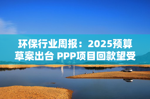 环保行业周报：2025预算草案出台 PPP项目回款望受益