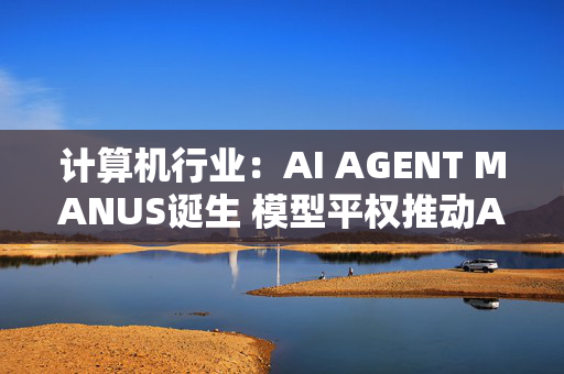 计算机行业：AI AGENT MANUS诞生 模型平权推动AI产业链发展