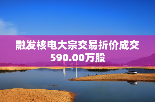 融发核电大宗交易折价成交590.00万股