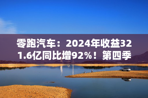 零跑汽车：2024年收益321.6亿同比增92%！第四季度实现净利润0.8亿元，成为造车新势力中第二家实现盈利企业