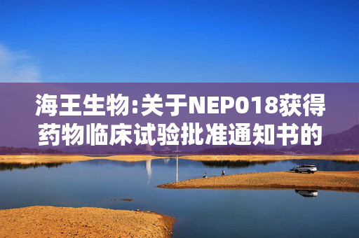 海王生物:关于NEP018获得药物临床试验批准通知书的公告