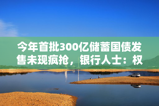 今年首批300亿储蓄国债发售未现疯抢，银行人士：权益市场相对稳定，选择开始多了