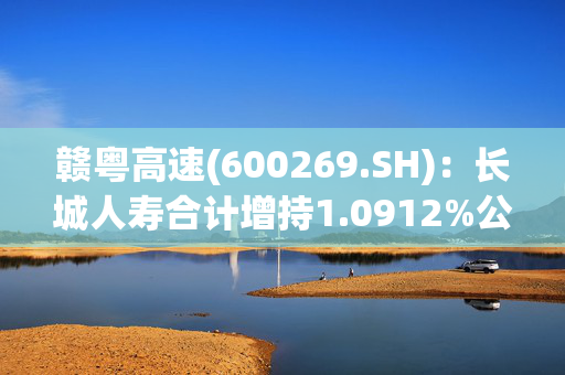 赣粤高速(600269.SH)：长城人寿合计增持1.0912%公司股份