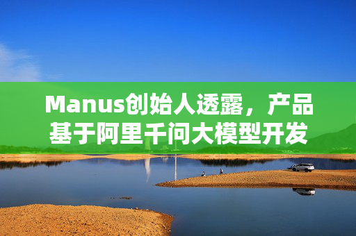 Manus创始人透露，产品基于阿里千问大模型开发