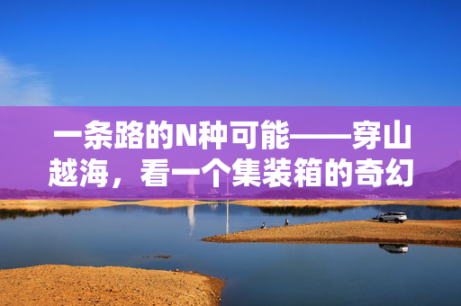 一条路的N种可能——穿山越海，看一个集装箱的奇幻旅程！