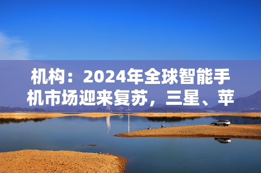 机构：2024年全球智能手机市场迎来复苏，三星、苹果位居前二