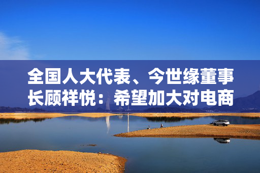 全国人大代表、今世缘董事长顾祥悦：希望加大对电商平台的监管力度