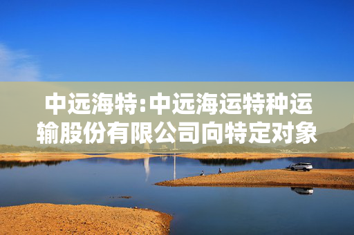 中远海特:中远海运特种运输股份有限公司向特定对象发行股票募集资金验资报告