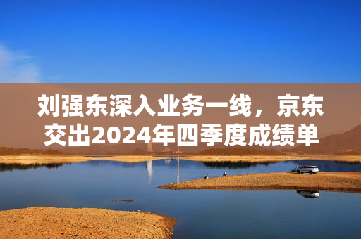 刘强东深入业务一线，京东交出2024年四季度成绩单：收入同比增长13.4%