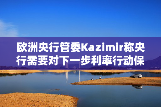 欧洲央行管委Kazimir称央行需要对下一步利率行动保持开放心态