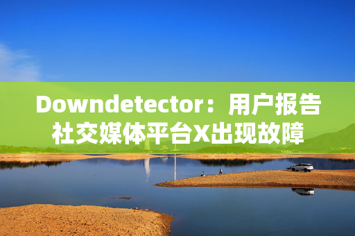 Downdetector：用户报告社交媒体平台X出现故障