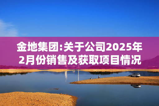 金地集团:关于公司2025年2月份销售及获取项目情况的公告