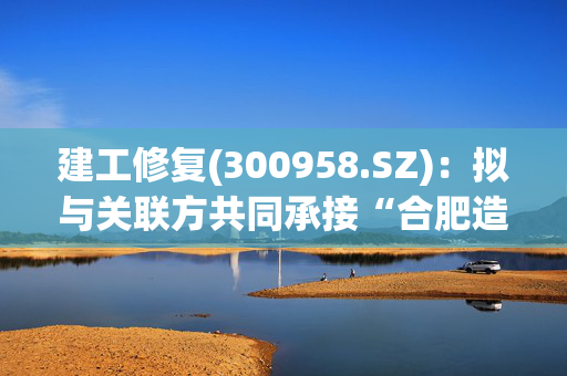 建工修复(300958.SZ)：拟与关联方共同承接“合肥造纸厂土壤修复项目”