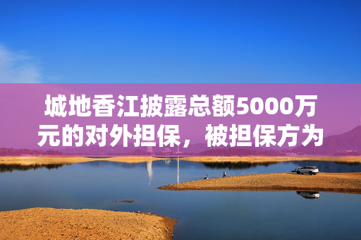 城地香江披露总额5000万元的对外担保，被担保方为香江科技（集团）股份有限公司