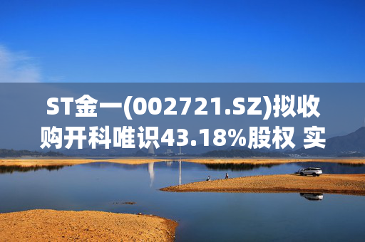 ST金一(002721.SZ)拟收购开科唯识43.18%股权 实现向软件信息领域的战略转型