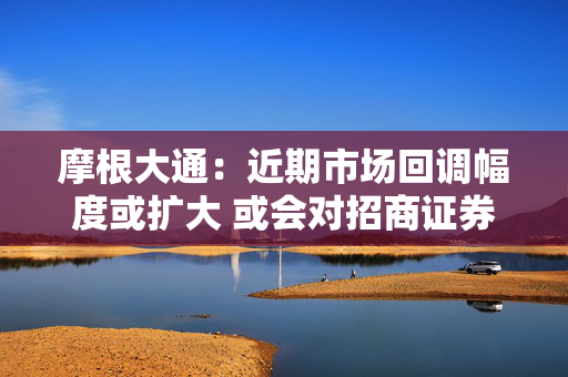 摩根大通：近期市场回调幅度或扩大 或会对招商证券、东方财富等高啤打值券商添加压力