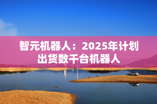 智元机器人：2025年计划出货数千台机器人