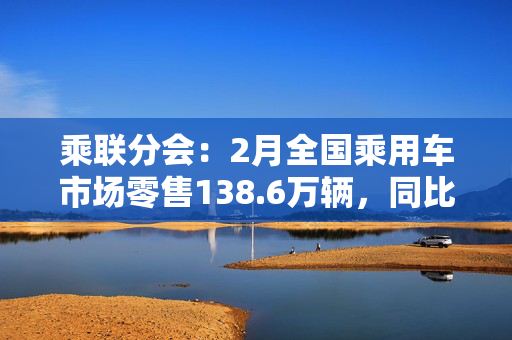 乘联分会：2月全国乘用车市场零售138.6万辆，同比增长26%