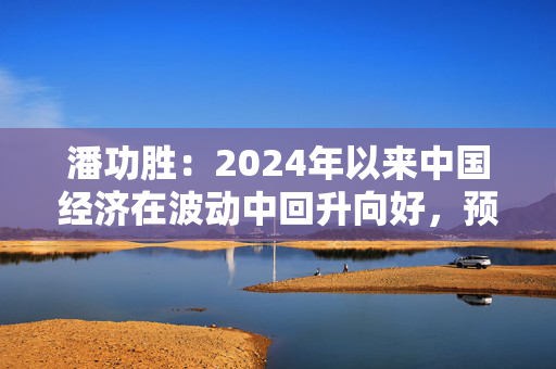 潘功胜：2024年以来中国经济在波动中回升向好，预计可以实现全年5%左右的增长目标