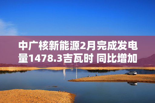 中广核新能源2月完成发电量1478.3吉瓦时 同比增加1.8%