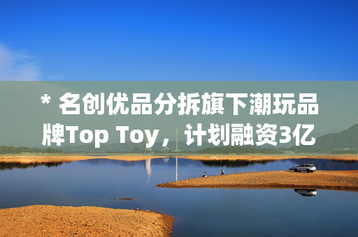 * 名创优品分拆旗下潮玩品牌Top Toy，计划融资3亿美元