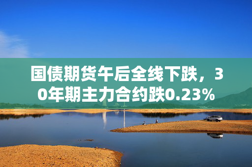 国债期货午后全线下跌，30年期主力合约跌0.23%