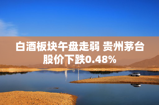 白酒板块午盘走弱 贵州茅台股价下跌0.48%