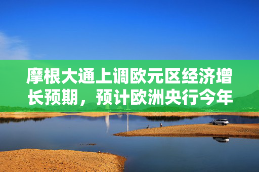 摩根大通上调欧元区经济增长预期，预计欧洲央行今年还会加息两次