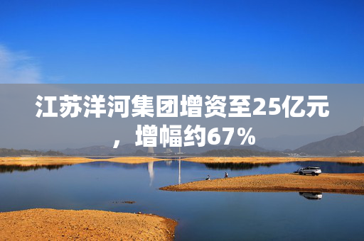 江苏洋河集团增资至25亿元，增幅约67%