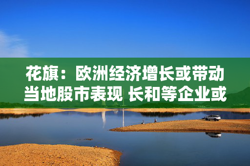 花旗：欧洲经济增长或带动当地股市表现 长和等企业或受惠