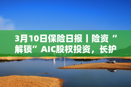 3月10日保险日报丨险资“解锁”AIC股权投资，长护险全面落地提速，险企春招复合型及AI技术人才需求大