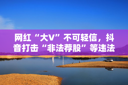 网红“大V”不可轻信，抖音打击“非法荐股”等违法证券活动